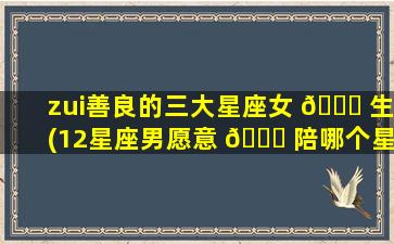 zui
善良的三大星座女 💐 生(12星座男愿意 🐎 陪哪个星座女)